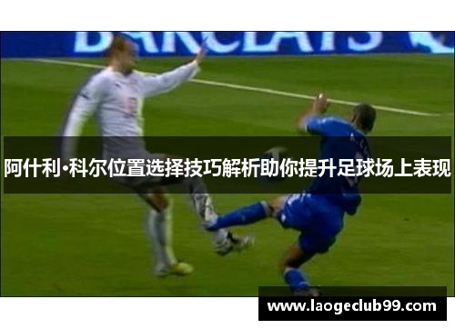 阿什利·科尔位置选择技巧解析助你提升足球场上表现 阿什利·科尔位置选择技巧解析助你提升足球场上表现