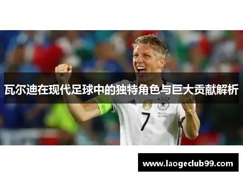 瓦尔迪在现代足球中的独特角色与巨大贡献解析 瓦尔迪在现代足球中的独特角色与巨大贡献解析