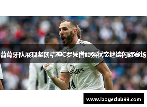 葡萄牙队展现坚韧精神C罗凭借顽强状态继续闪耀赛场