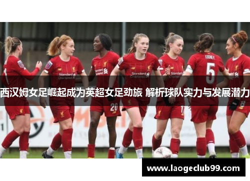 西汉姆女足崛起成为英超女足劲旅 解析球队实力与发展潜力