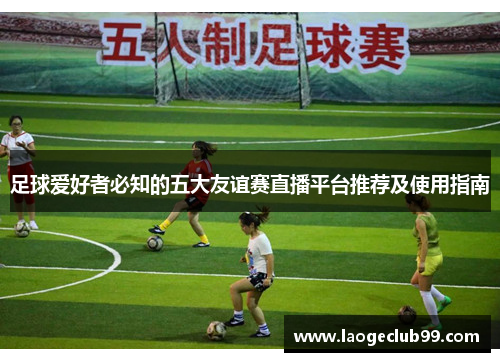 足球爱好者必知的五大友谊赛直播平台推荐及使用指南