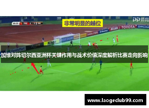 加维对阵切尔西亚洲杯关键作用与战术价值深度解析比赛走向影响