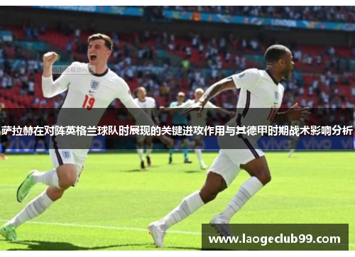 萨拉赫在对阵英格兰球队时展现的关键进攻作用与其德甲时期战术影响分析