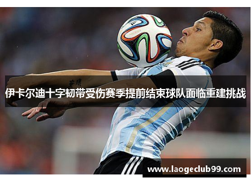 伊卡尔迪十字韧带受伤赛季提前结束球队面临重建挑战 伊卡尔迪十字韧带受伤赛季提前结束球队面临重建挑战