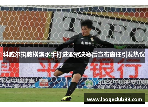 科威尔执教横滨水手打进亚冠决赛后宣布离任引发热议