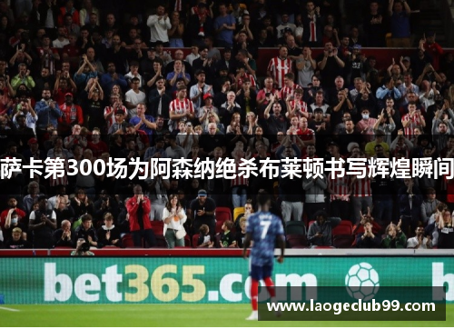 萨卡第300场为阿森纳绝杀布莱顿书写辉煌瞬间 萨卡第300场为阿森纳绝杀布莱顿书写辉煌瞬间
