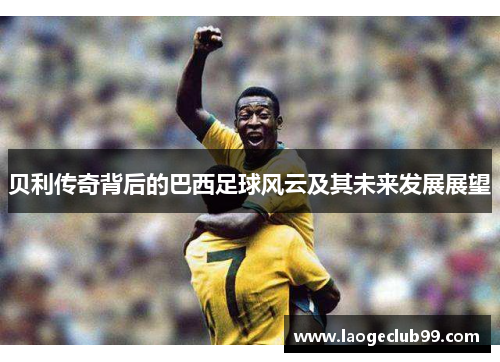 贝利传奇背后的巴西足球风云及其未来发展展望