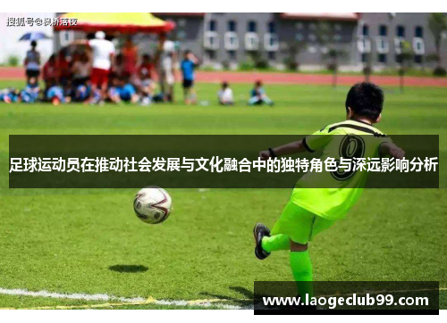足球运动员在推动社会发展与文化融合中的独特角色与深远影响分析