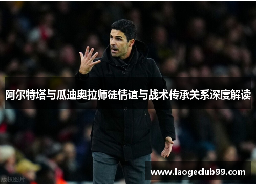 阿尔特塔与瓜迪奥拉师徒情谊与战术传承关系深度解读