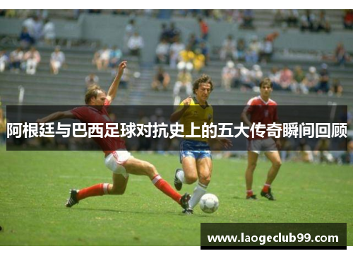 阿根廷与巴西足球对抗史上的五大传奇瞬间回顾