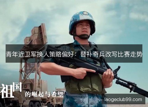青年近卫军换人策略偏好：替补奇兵改写比赛走势