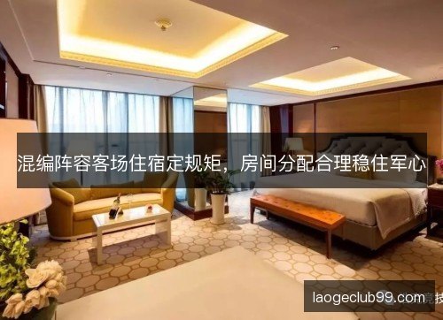 混编阵容客场住宿定规矩,房间分配合理稳住军心 混编阵容客场住宿定规矩,房间分配合理稳住军心