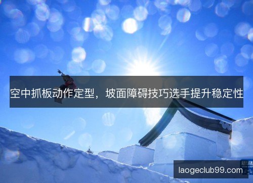 空中抓板动作定型,坡面障碍技巧选手提升稳定性 空中抓板动作定型,坡面障碍技巧选手提升稳定性
