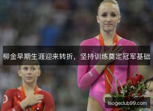 柳金早期生涯迎来转折,坚持训练奠定冠军基础 柳金早期生涯迎来转折,坚持训练奠定冠军基础