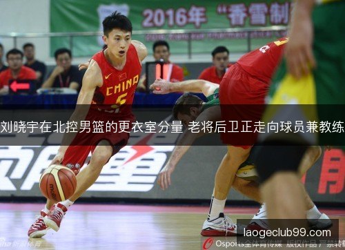 刘晓宇在北控男篮的更衣室分量 老将后卫正走向球员兼教练 刘晓宇在北控男篮的更衣室分量 老将后卫正走向球员兼教练